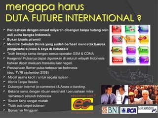 mengapa harus
DUTA FUTURE INTERNATIONAL ?
Perusahaan dengan omset milyaran dibangun tanpa hutang oleh
asli putra bangsa Indonesia
Bukan bisnis piramid
Memiliki Sekolah Bisnis yang sudah berhasil mencetak banyak
pengusaha sukses & kaya di Indonesia
Telah bekerja sama dengan semua operator GSM & CDMA
Keagenan Pulsanya dapat digunakan di seluruh wilayah Indonesia
bahkan dapat melayani transaksi luar negeri.
Perusahaan Server pulsa terbesar se-Indonesia
(doc. TVRI september 2008)
Modal usaha kecil / untuk segala lapisan
Bisnis Tanpa Resiko
Dukungan internet (e-commerce) & Akses e-banking.
Bekerja sama dengan ribuan merchant / perusahaan mitra
ternama di seluruh Indonesia
Sistem kerja sangat mudah
Tidak ada target bulanan
Bonusnya Mingguan
 