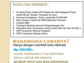 Rp. 250.000,-
Include: Habbazzaitun / Kopi DBS Maca
SEKALI UNTUK SELAMANYA
SEUMUR HIDUP DAN BISA DIWARISKAN
Hanya dengan membeli kartu Aktivasi
FASILITAS MEMBER :
1. Isi Ulang Pulsa melalui HP Pribadi dan Hak Keagenan Pulsa
(Lebih Murah, Simpel, Transaksi 24 Jam)
2. Asuransi Kecelakaan, Gratis senilai Rp.10.000.000
3. Kartu Diskon di lebih dari 5000 Merchant Ternama
4. Content DBS
5. Training & Seminar-seminar Pengembangan Diri
6. Education Pack (Termasuk e-book senilai lebih dari Rp.750.000,-)
7. CRP (Customer Referral Program)
8. CRO ( Customer Repeat order )
 