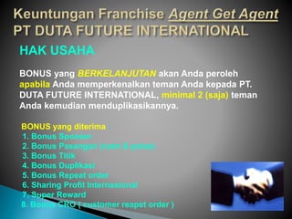HAK USAHA
BONUS yang BERKELANJUTAN akan Anda peroleh
apabila Anda memperkenalkan teman Anda kepada PT.
DUTA FUTURE INTERNATIONAL, minimal 2 (saja) teman
Anda kemudian menduplikasikannya.
BONUS yang diterima :
1. Bonus Sponsor
2. Bonus Pasangan (cash & pulsa)
3. Bonus Titik
4. Bonus Duplikasi
5. Bonus Repeat order
6. Sharing Profit Internasional
7. Super Reward
8. Bonus CRO ( customer reapet order )
 