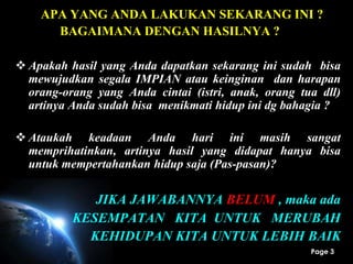 Page 3
APA YANG ANDA LAKUKAN SEKARANG INI ?
BAGAIMANA DENGAN HASILNYA ?
 Apakah hasil yang Anda dapatkan sekarang ini sudah bisa
mewujudkan segala IMPIAN atau keinginan dan harapan
orang-orang yang Anda cintai (istri, anak, orang tua dll)
artinya Anda sudah bisa menikmati hidup ini dg bahagia ?
 Ataukah keadaan Anda hari ini masih sangat
memprihatinkan, artinya hasil yang didapat hanya bisa
untuk mempertahankan hidup saja (Pas-pasan)?
JIKA JAWABANNYA BELUM , maka ada
KESEMPATAN KITA UNTUK MERUBAH
KEHIDUPAN KITA UNTUK LEBIH BAIK
 