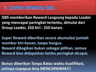 7. SUPER REWARD DBS
DBS memberikan Reward Langsung kepada Leader
yang mencapai peringkat tertentu, dimulai dari
Group Leader, 250 kiri : 250 kanan.
Super Reward diberikan secara akumulasi jumlah
member kiri-kanan, tanpa hangus.
Reward dibagikan bukan sebagai pilihan, semua
Reward bisa didapatkan ketika peringkat dicapai.
Bonus diberikan Tanpa Batas waktu kualifikasi,
artinya siapapun bisa MENCAPAINYA!!!
 