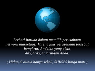Berhati-hatilah dalam memilih perusahaan
network marketing, karena jika perusahaan tersebut
bangkrut, Andalah yang akan
dikejar-kejar jaringan Anda.
( Hidup di dunia hanya sekali, SUKSES harga mati )
 