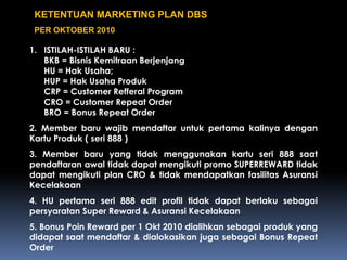 KETENTUAN MARKETING PLAN DBS
PER OKTOBER 2010
1. ISTILAH-ISTILAH BARU :
BKB = Bisnis Kemitraan Berjenjang
HU = Hak Usaha;
HUP = Hak Usaha Produk
CRP = Customer Refferal Program
CRO = Customer Repeat Order
BRO = Bonus Repeat Order
2. Member baru wajib mendaftar untuk pertama kalinya dengan
Kartu Produk ( seri 888 )
3. Member baru yang tidak menggunakan kartu seri 888 saat
pendaftaran awal tidak dapat mengikuti promo SUPERREWARD tidak
dapat mengikuti plan CRO & tidak mendapatkan fasilitas Asuransi
Kecelakaan
4. HU pertama seri 888 edit profil tidak dapat berlaku sebagai
persyaratan Super Reward & Asuransi Kecelakaan
5. Bonus Poin Reward per 1 Okt 2010 dialihkan sebagai produk yang
didapat saat mendaftar & dialokasikan juga sebagai Bonus Repeat
Order
 
