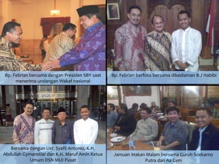 Bersama dengan Ust. Syafii Antonio, K.H.
Abdullah Gymanstiar dan K.H. Maruf Amin Ketua
Umum DSN MUI Pusat
Bp. Febrian bersama dengan Presiden SBY saat
menerima undangan Wakaf nasional
Bp. Febrian berfoto bersama dikediaman B.J Habibi
Jamuan Makan Malam bersama Guruh Soekarno
Putra dan Aa Gym
 