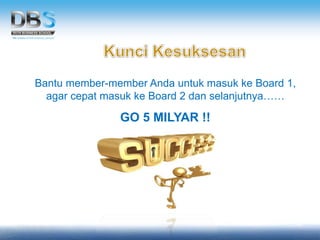 Bantu member-member Anda untuk masuk ke Board 1,
agar cepat masuk ke Board 2 dan selanjutnya……
GO 5 MILYAR !!
 