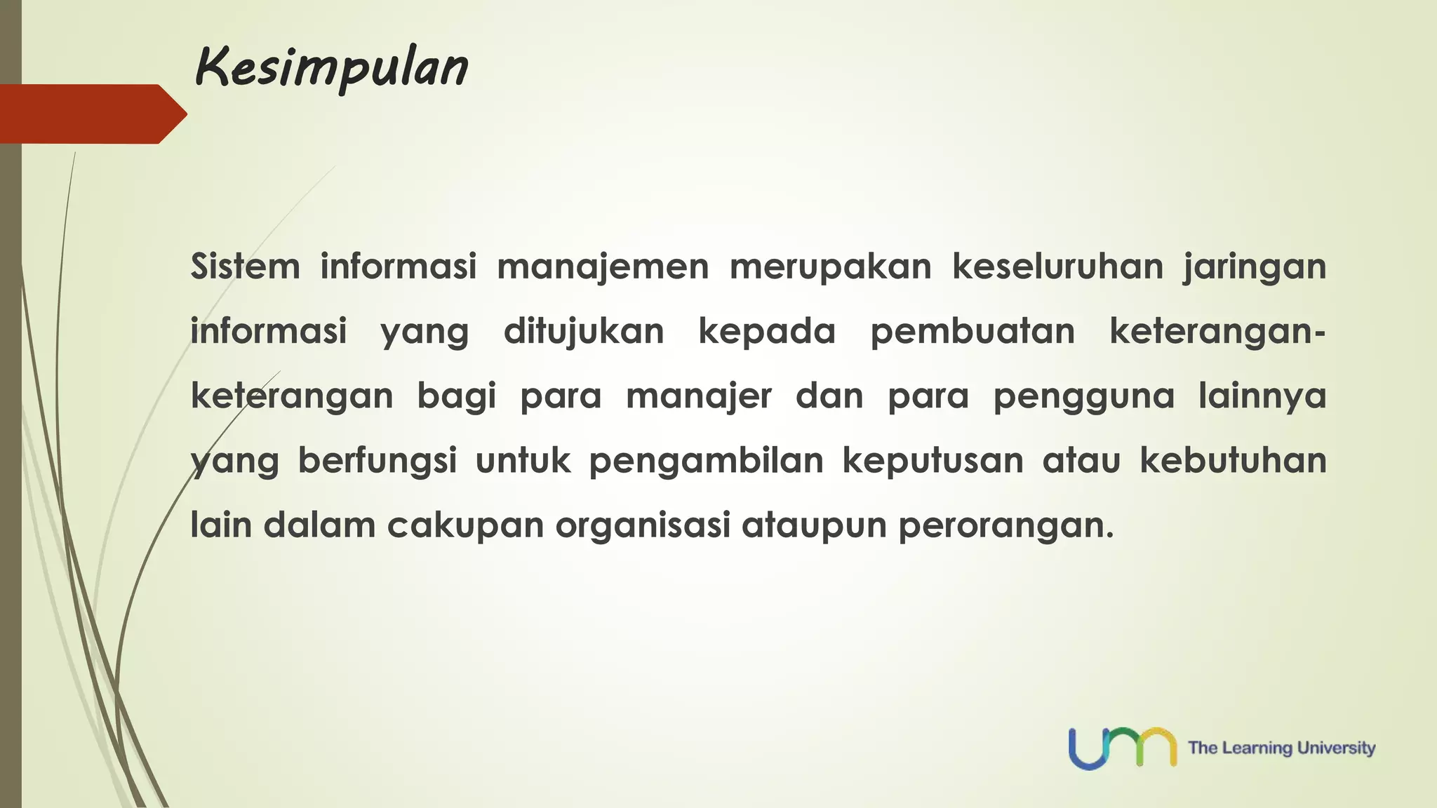 Kesimpulan 
Sistem informasi manajemen merupakan keseluruhan jaringan 
informasi yang ditujukan kepada pembuatan keterangan-keterangan 
bagi para manajer dan para pengguna lainnya 
yang berfungsi untuk pengambilan keputusan atau kebutuhan 
lain dalam cakupan organisasi ataupun perorangan. 
 