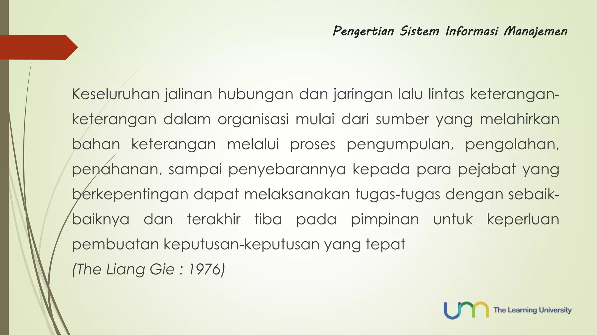 Pengertian Sistem Informasi Manajemen 
Keseluruhan jalinan hubungan dan jaringan lalu lintas keterangan-keterangan 
dalam organisasi mulai dari sumber yang melahirkan 
bahan keterangan melalui proses pengumpulan, pengolahan, 
penahanan, sampai penyebarannya kepada para pejabat yang 
berkepentingan dapat melaksanakan tugas-tugas dengan sebaik-baiknya 
dan terakhir tiba pada pimpinan untuk keperluan 
pembuatan keputusan-keputusan yang tepat 
(The Liang Gie : 1976) 
 