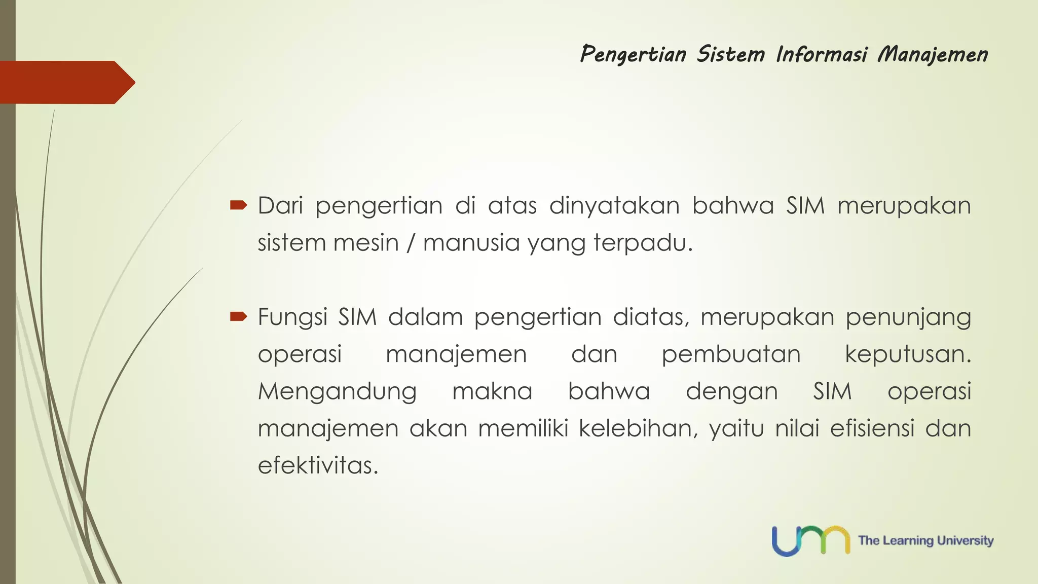 Pengertian Sistem Informasi Manajemen 
 Dari pengertian di atas dinyatakan bahwa SIM merupakan 
sistem mesin / manusia yang terpadu. 
 Fungsi SIM dalam pengertian diatas, merupakan penunjang 
operasi manajemen dan pembuatan keputusan. 
Mengandung makna bahwa dengan SIM operasi 
manajemen akan memiliki kelebihan, yaitu nilai efisiensi dan 
efektivitas. 
 