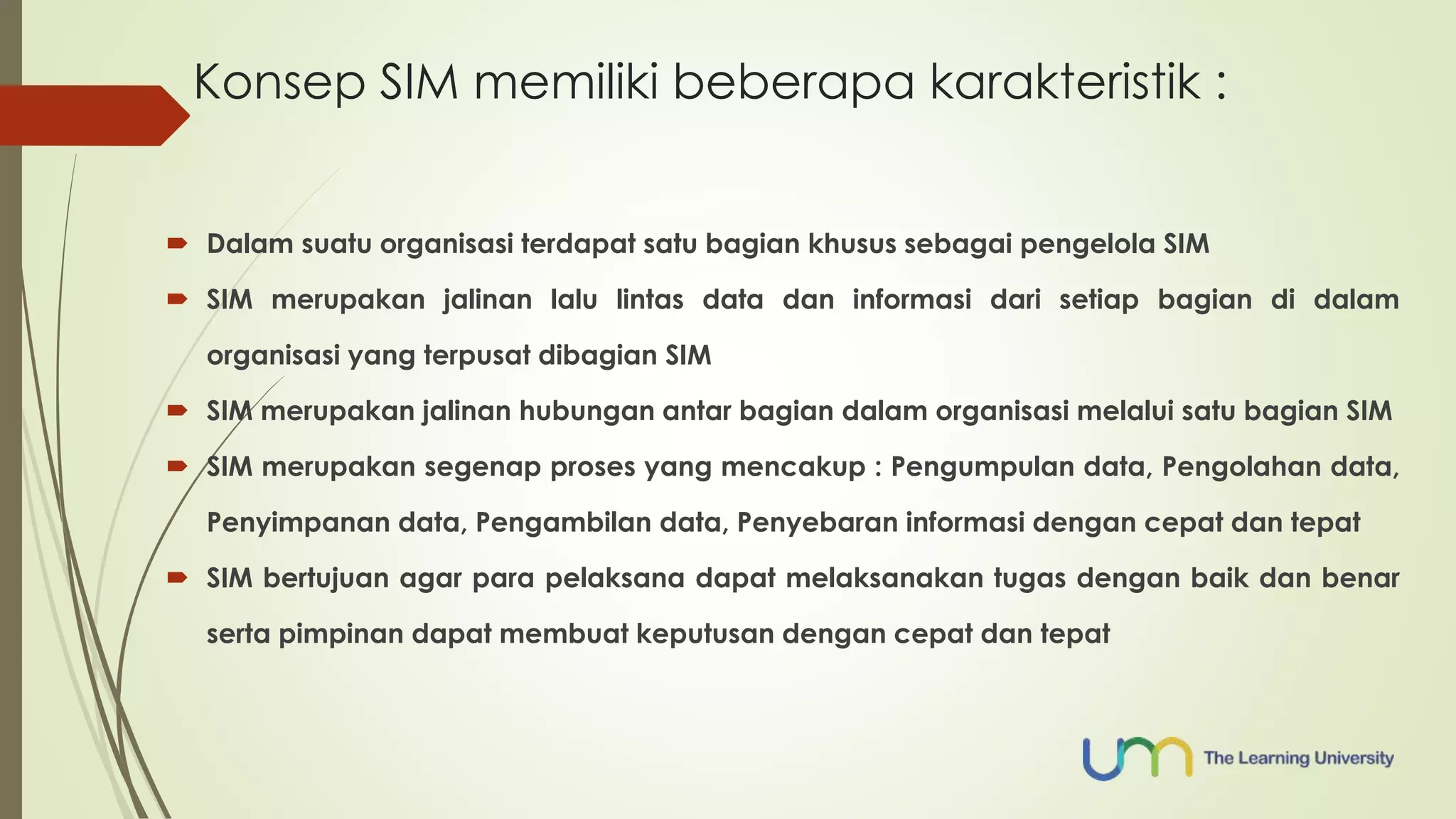 Konsep SIM memiliki beberapa karakteristik : 
 Dalam suatu organisasi terdapat satu bagian khusus sebagai pengelola SIM 
 SIM merupakan jalinan lalu lintas data dan informasi dari setiap bagian di dalam 
organisasi yang terpusat dibagian SIM 
 SIM merupakan jalinan hubungan antar bagian dalam organisasi melalui satu bagian SIM 
 SIM merupakan segenap proses yang mencakup : Pengumpulan data, Pengolahan data, 
Penyimpanan data, Pengambilan data, Penyebaran informasi dengan cepat dan tepat 
 SIM bertujuan agar para pelaksana dapat melaksanakan tugas dengan baik dan benar 
serta pimpinan dapat membuat keputusan dengan cepat dan tepat 
 