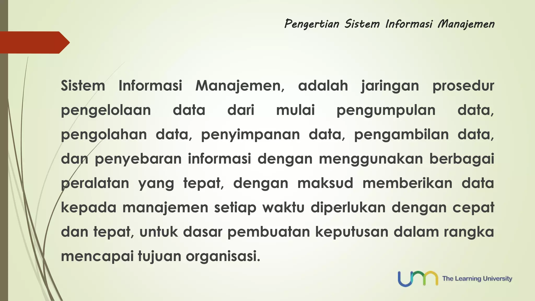 Pengertian Sistem Informasi Manajemen 
Sistem Informasi Manajemen, adalah jaringan prosedur 
pengelolaan data dari mulai pengumpulan data, 
pengolahan data, penyimpanan data, pengambilan data, 
dan penyebaran informasi dengan menggunakan berbagai 
peralatan yang tepat, dengan maksud memberikan data 
kepada manajemen setiap waktu diperlukan dengan cepat 
dan tepat, untuk dasar pembuatan keputusan dalam rangka 
mencapai tujuan organisasi. 
 