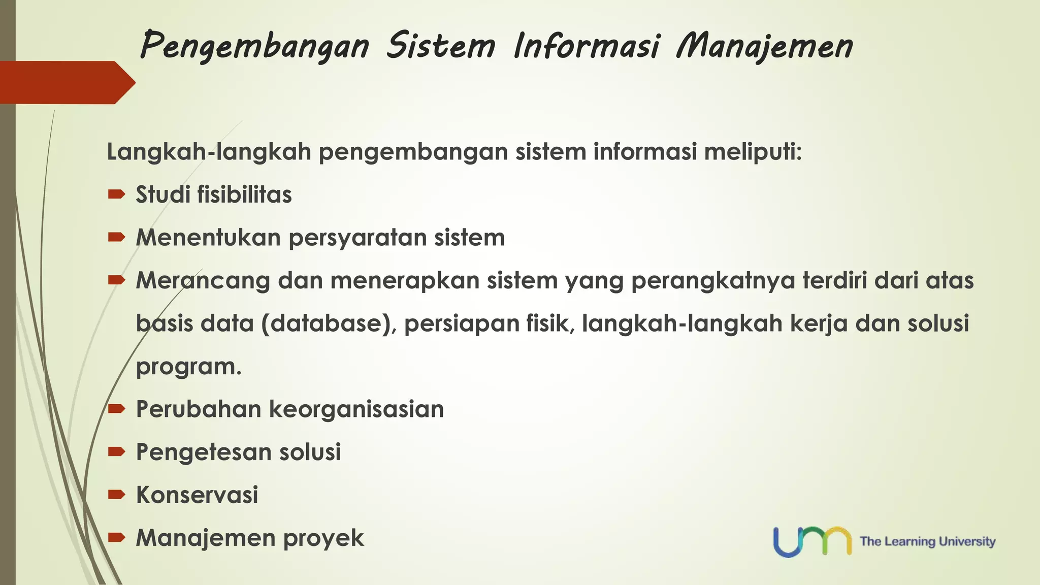 Pengembangan Sistem Informasi Manajemen 
Langkah-langkah pengembangan sistem informasi meliputi: 
 Studi fisibilitas 
 Menentukan persyaratan sistem 
 Merancang dan menerapkan sistem yang perangkatnya terdiri dari atas 
basis data (database), persiapan fisik, langkah-langkah kerja dan solusi 
program. 
 Perubahan keorganisasian 
 Pengetesan solusi 
 Konservasi 
 Manajemen proyek 
 