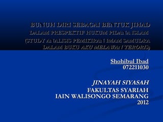 BUNUH DIRI SEBAGAI BENTUK JIHAD
  DALAM PRESPEKTIF HUKUM PIDANA ISLAM
(STUDY ANALISIS PEMIKIRAN IMAM SAMUDRA
      DALAM BUKU AKU MELAWAN TERORIS)

                          Shohibul Ibad
                              072211030

                   JINAYAH SIYASAH
                  FAKULTAS SYARIAH
         IAIN WALISONGO SEMARANG
                               2012
 