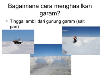 Bagaimana cara menghasilkan
garam?
• Tinggal ambil dari gunung garam (salt
pan)
 