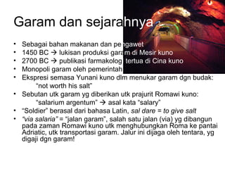 Garam dan sejarahnya
• Sebagai bahan makanan dan pengawet
• 1450 BC  lukisan produksi garam di Mesir kuno
• 2700 BC  publikasi farmakologi tertua di Cina kuno
• Monopoli garam oleh pemerintah
• Ekspresi semasa Yunani kuno dlm menukar garam dgn budak:
“not worth his salt”
• Sebutan utk garam yg diberikan utk prajurit Romawi kuno:
“salarium argentum”  asal kata “salary”
• “Soldier” berasal dari bahasa Latin, sal dare = to give salt
• “via salaria” = “jalan garam”, salah satu jalan (via) yg dibangun
pada zaman Romawi kuno utk menghubungkan Roma ke pantai
Adriatic, utk transportasi garam. Jalur ini dijaga oleh tentara, yg
digaji dgn garam!
 