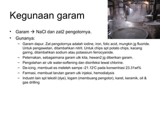 Kegunaan garam
• Garam  NaCl dan zat2 pengotornya.
• Gunanya:
– Garam dapur. Zat pengotornya adalah iodine, iron, folic acid, mungkin jg fluoride.
Untuk pengawetan, ditambahkan nitrit. Untuk chips spt potato chips, kacang
garing, ditambahkan sodium atau potassium ferrocyanide.
– Peternakan, sebagaimana garam utk kita, hewan2 jg diberikan garam.
– Pengolahan air utk water-softening dan disinfeksi lewat chlorine.
– De-icing, membuat es meleleh sampe -21.12o
C pada konsentrasi 23.31wt%
– Farmasi, membuat larutan garam utk injeksi, hemodialysis
– Industri lain spt tekstil (dye), logam (membuang pengotor), karet, keramik, oil &
gas drilling
 
