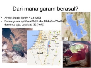 Dari mana garam berasal?
• Air laut (kadar garam = 3.5 wt%)
• Danau garam, spt Great Salt Lake, Utah (5 – 27wt%)
dan tentu saja, Laut Mati (33.7wt%)
 
