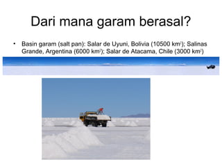 Dari mana garam berasal?
• Basin garam (salt pan): Salar de Uyuni, Bolivia (10500 km2
); Salinas
Grande, Argentina (6000 km2
); Salar de Atacama, Chile (3000 km2
)
 