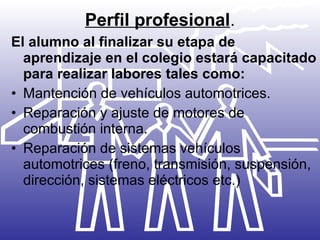 Perfil profesional . El alumno al finalizar su etapa de aprendizaje en el colegio estará capacitado para realizar labores tales como:   Mantención de vehículos automotrices. Reparación y ajuste de motores de combustión interna. Reparación de sistemas vehículos automotrices (freno, transmisión, suspensión, dirección, sistemas eléctricos etc.) 