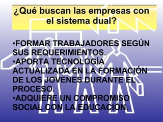 ¿Qué buscan las empresas con el sistema dual? FORMAR TRABAJADORES SEGÚN SUS REQUERIMIENTOS.  APORTA TECNOLOGÍA ACTUALIZADA EN LA FORMACIÓN DE LOS JOVENES DURANTE EL PROCESO. ADQUIERE UN COMPROMISO SOCIAL CON LA EDUCACIÓN. 