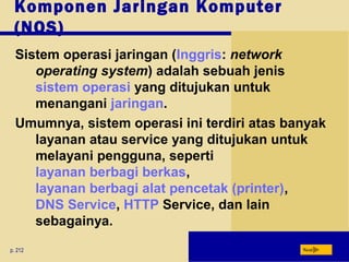 Komponen Jaringan Komputer
(NOS)
p. 212 Next
Sistem operasi jaringan (Inggris: network
operating system) adalah sebuah jenis
sistem operasi yang ditujukan untuk
menangani jaringan.
Umumnya, sistem operasi ini terdiri atas banyak
layanan atau service yang ditujukan untuk
melayani pengguna, seperti
layanan berbagi berkas,
layanan berbagi alat pencetak (printer),
DNS Service, HTTP Service, dan lain
sebagainya.
 