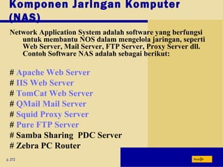 Komponen Jaringan Komputer
(NAS)
p. 212 Next
Network Application System adalah software yang berfungsi
untuk membantu NOS dalam mengelola jaringan, seperti
Web Server, Mail Server, FTP Server, Proxy Server dll.
Contoh Software NAS adalah sebagai berikut:
# Apache Web Server
# IIS Web Server
# TomCat Web Server
# QMail Mail Server
# Squid Proxy Server
# Pure FTP Server
# Samba Sharing PDC Server
# Zebra PC Router
 