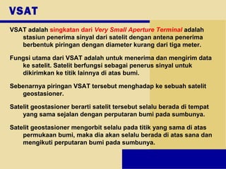 VSAT
VSAT adalah singkatan dari Very Small Aperture Terminal adalah
stasiun penerima sinyal dari satelit dengan antena penerima
berbentuk piringan dengan diameter kurang dari tiga meter.
Fungsi utama dari VSAT adalah untuk menerima dan mengirim data
ke satelit. Satelit berfungsi sebagai penerus sinyal untuk
dikirimkan ke titik lainnya di atas bumi.
Sebenarnya piringan VSAT tersebut menghadap ke sebuah satelit
geostasioner.
Satelit geostasioner berarti satelit tersebut selalu berada di tempat
yang sama sejalan dengan perputaran bumi pada sumbunya.
Satelit geostasioner mengorbit selalu pada titik yang sama di atas
permukaan bumi, maka dia akan selalu berada di atas sana dan
mengikuti perputaran bumi pada sumbunya.
 