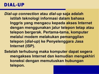 DIAL-UP
Dial-up connection atau dial-up saja adalah
istilah teknologi informasi dalam bahasa
Inggris yang mengacu kepada akses Internet
dengan menggunakan jalur telepon tetap atau
telepon bergerak. Pertama-tama, komputer
melalui modem melakukan pemanggilan
telepon (dial-up) ke Penyelenggara Jasa
Internet (ISP).
Setelah terhubung maka komputer dapat segera
mengakses Internet dan kemudian mengakhiri
koneksi dengan memutuskan hubungan
telepon.
 