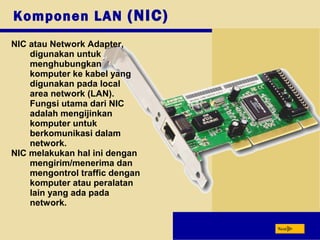 Next
Komponen LAN (NIC)
NIC atau Network Adapter,
digunakan untuk
menghubungkan
komputer ke kabel yang
digunakan pada local
area network (LAN).
Fungsi utama dari NIC
adalah mengijinkan
komputer untuk
berkomunikasi dalam
network.
NIC melakukan hal ini dengan
mengirim/menerima dan
mengontrol traffic dengan
komputer atau peralatan
lain yang ada pada
network.
 