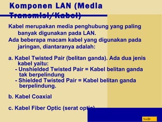 Next
Komponen LAN (Media
Transmisi/Kabel)
Kabel merupakan media penghubung yang paling
banyak digunakan pada LAN.
Ada beberapa macam kabel yang digunakan pada
jaringan, diantaranya adalah:
a. Kabel Twisted Pair (belitan ganda). Ada dua jenis
kabel yaitu:
- Unshielded Twisted Pair = Kabel belitan ganda
tak berpelindung
- Shielded Twisted Pair = Kabel belitan ganda
berpelindung.
b. Kabel Coaxial
c. Kabel Fiber Optic (serat optic)
 