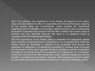 350.3 The existence and significance of any threats will depend on the nature,
value and intent behind the offer. If a reasonable and informed third party, weighing
all the specific facts and circumstances, would consider the inducement
insignificant and not intended to encourage unethical behavior, then a professional
accountant in business may conclude that the offer is made in the normal course of
business and may generally conclude that there is no significant threat to
compliance with the fundamental principles.
350.4The significance of any threats shall be evaluated and safeguards applied
when necessary to eliminate them or reduce them to an acceptable level. When the
threats cannot be eliminated or reduced to an acceptable level through the
application of safeguards, a professional accountant in business shall not accept
the inducement. As the real or apparent threats to compliance with the fundamental
principles do not merely arise from acceptance of an inducement but, sometimes,
merely from the fact of the offer having been made, additional safeguards shall be
adopted. A professional accountant in business shall evaluate any threats created
by such offers and determine whether to take one or more of the following actions:
 