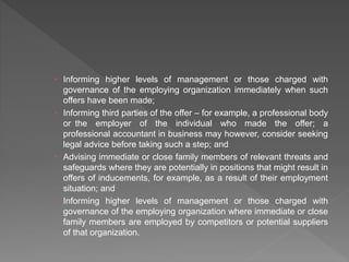  Informing higher levels of management or those charged with
governance of the employing organization immediately when such
offers have been made;
 Informing third parties of the offer – for example, a professional body
or the employer of the individual who made the offer; a
professional accountant in business may however, consider seeking
legal advice before taking such a step; and
 Advising immediate or close family members of relevant threats and
safeguards where they are potentially in positions that might result in
offers of inducements, for example, as a result of their employment
situation; and
 Informing higher levels of management or those charged with
governance of the employing organization where immediate or close
family members are employed by competitors or potential suppliers
of that organization.
 