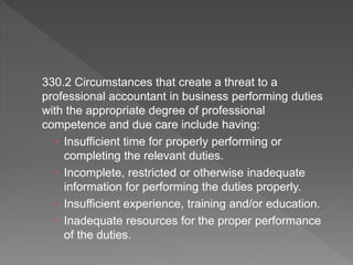 330.2 Circumstances that create a threat to a
professional accountant in business performing duties
with the appropriate degree of professional
competence and due care include having:
 Insufficient time for properly performing or
completing the relevant duties.
 Incomplete, restricted or otherwise inadequate
information for performing the duties properly.
 Insufficient experience, training and/or education.
 Inadequate resources for the proper performance
of the duties.
 