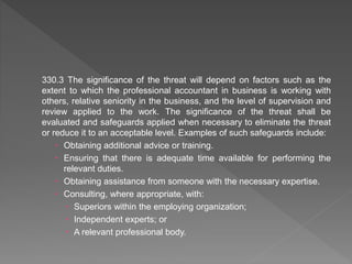 330.3 The significance of the threat will depend on factors such as the
extent to which the professional accountant in business is working with
others, relative seniority in the business, and the level of supervision and
review applied to the work. The significance of the threat shall be
evaluated and safeguards applied when necessary to eliminate the threat
or reduce it to an acceptable level. Examples of such safeguards include:
 Obtaining additional advice or training.
 Ensuring that there is adequate time available for performing the
relevant duties.
 Obtaining assistance from someone with the necessary expertise.
 Consulting, where appropriate, with:
 Superiors within the employing organization;
 Independent experts; or
 A relevant professional body.
 