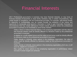 340.1 Professional accountants in business may have financial interests, or may know of
financial interests of immediate or close family members, that, in certain circumstances, may
create threats to compliance with the fundamental principles. For example, self-interest threats
to objectivity or confidentiality may be created through the existence of the motive and
opportunity to manipulate price sensitive information in order to gain financially. Examples of
circumstances that may create self-interest threats include situations where the professional
accountant in business or an immediate or close family member:
 Holds a direct or indirect financial interest in the employing organization and the value of
that financial interest could be directly affected by decisions made by the professional
accountant in business;
 Is eligible for a profit related bonus and the value of that bonus could be directly affected
by decisions made by the professional accountant in business;
 Holds, directly or indirectly, share options in the employing organization, the value of
which could be directly affected by decisions made by the professional accountant in
business;
 Holds, directly or indirectly, share options in the employing organization which are, or will
soon be, eligible for conversion; or
 May qualify for share options in the employing organization or performance related
bonuses if certain targets are achieved.
 