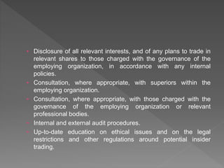 • Disclosure of all relevant interests, and of any plans to trade in
relevant shares to those charged with the governance of the
employing organization, in accordance with any internal
policies.
• Consultation, where appropriate, with superiors within the
employing organization.
• Consultation, where appropriate, with those charged with the
governance of the employing organization or relevant
professional bodies.
• Internal and external audit procedures.
• Up-to-date education on ethical issues and on the legal
restrictions and other regulations around potential insider
trading.
 