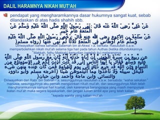 DALIL HARAMNYA NIKAH MUT’AH
     pendapat yang mengharamkannya dasar hukumnya sangat kuat, sebab
     dilandaskan di atas hadis shahih sbb.
    ْ‫ع ن ع ل ي ر ض ي ال ل ه ع نه قا ل : ن هى ر سو ل ال ل ه ص لى ال ل ه ع ل ي ه و س ل م عَ ن‬
             َ َّ َ ِ ََْ ُ ّ      َّ ِ ّ ُ ُ َ             َ َ َ َ َْ ُ ّ َ ِ َ ّ َِ ْ َ
                                        َ ََْ َ َ ِ َ ُْ ْ
                                         ‫ا ل م ت ع ة عا م خ ي ب ر‬
  ِ ََ ُ ّ
   ‫ع ن س ل م ة بن الكوع رضي ا عنه قا لَ :ر خ ص ر سو ل ال ل ه ص لى ال ل ه ع ل يْ ه‬
                    َّ ِ ّ ُ ُ َ َ ّ َ                َ                           َ َ ََ ْ َ
           ) ‫و س ل م عا م أَ و طا س في ا ل م ت ع ة ث ل ثا ث م ن هى ع ن ها ) رواه مسلم‬
                              َ َْ   َ َ ّ ُ ً َ َ ِ َ ُْ ْ       ِ ٍ َ ْ َ َ َ َّ َ
     Diriwayatkan bahwa sahabat Salamah bin al-Akwa’ r.a. berkata: Rasulullah s.a.w. “
   memperbolehkan nikah mut’ah selama tiga hari pada tahun Authas (ketika ditundukkannya
                ”Makkah, fathu Makkah) kemudian (setelah itu) melarangnya
  ‫عن ر بي ع ب ن س ب ر ة ا ل ج ه ن ي أ َ ن أ َ با هُ ح د ث ه أَ ن ه كا ن م ع ر سو ل ال ل ه ص لى ال ل ه‬
 ُ ّ         َّ ِ ّ ِ ُ َ َ َ َ َ ُ ّ ُ َّ َ              َ ّ ّ َِ ُ ْ َ َ َْ ُ ْ ُ ِّ
   ْ‫ع ل ي ه و س ل م ف قا ل يا أ َ ي ها ال نا س إ ِ ني ق د ك ن ت أَ ذ ن ت ل ك م في ا ل س ت م تا ع م ن‬
        ِ ِ َْ ِْ ِ     ِ ْ ُ َ ُ ِْ ُ ُْ ْ َ           ّ ُ       ّ    َ ّ َ َ َ َ َ َّ َ ِ ََْ
ٌ‫ال ن سا ء و إ ِ ن ال ل ه ق د ح ر مَ ذ ل ك إِ لى ي و مِ ا ل ق يا م ة ف م ن كا ن ع ن د ه م ن هُ ن شَ ي ء‬
     ْ      ّ ِْ ُ َ ِْ َ َ ْ َ َ ِ َ َِ ْ          ْ َ    َ َ َِ         ّ َ ْ َ َ ّ ّ َ ِ َ ّ
       ‫ف ل ي خ ل س بي ل ه و ل ت أ خ ذوا م ما آ ت ي ت مو ه ن ش ي ئا ) أخرجه مسلم وأبو داوود‬
                                         ًَْ ّ ُ ُ َُْ ّ ِ              ُ ُ َْ َ َ ُ َ َِ ّ َ َُْ
                        ) ‫والنسائي وابن ماجة وأحمد وابن حبان‬
Diriwayatkan dari Rabi’ bin Sabrah r.a. sesungguhnya rasulullah s.a.w. bersabda: “wahai sekalian “
  manusia, sesungguhnya aku pernah mengizinkan nikah mut’ah, dan sesungguhnya Allah telah
   mengharamkannya sampai hari kiamat, oleh karenanya barangsiapa yang masih mempunyai
  ikatan mut’ah maka segera lepaskanlah, dan jangan kalian ambil apa yang telah kalian berikan
                                ”kepada wanita yang kalian mut’ah
 