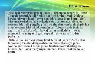 Nikah Misyar
   Nikah Misyar banyak ditemui di beberapa negara di Timur
Tengah, seperti Saudi Arabia dan Uni Emirat Arab. Makna
kawin misyar adalah “lewat dan tidak lama-lama bermukim”.
Biasanya terjadi pada istri kedua atau seterusnya, dimana
seorang laki-laki pergi ke pihak wanita dan wanita tidak pindah
atau bersama laki-laki di rumahnya. Tujuan kawin jenis ini
agar suami terbebas dari kewajiban menafkahi istri serta
memberinya tempat tinggal seperti halnya terhadap istri
pertama.
   Kawin misyar terkadang tidak tercatat (seperti ‘urfi), dan
terkadang tercatat dengan disertai bukti. Biasanya pihak
wanita ber-tanazul (keringanan tidak menuntut sebagian
haknya) terutama menyangkut materi, kecuali dalam nafkah
batin.
 