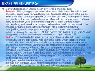 NIKAH SIRRI MENURUT FIQH
  Menurut pandangan ulama, nikah sirri terbagi menjadi dua:
  Pertama : Dilangsungkannya pernikahan suami istri tanpa kehadiran wali
  dan saksi-saksi, atau hanya dihadiri wali tanpa diketahui oleh saksi-saksi.
  Kemudian pihak-pihak yang hadir (suami-istri dan wali) menyepakati untuk
  menyembunyikan pernikahan tersebut. Menurut pandangan seluruh ulama
  fiqih, pernikahan yang dilaksanakan seperti ini batil. Lantaran tidak
  memenuhi syarat pernikahan, seperti keberadaan wali dan saksi-saksi. Ini
  bahkan termasuk nikah sifâh (perzinaan) atau ittikhâdzul-akhdân
  (menjadikan wanita atau lelaki sebagai piaraan untuk pemuas nafsu).
   ‫ …“ غير مسافحات ول َمتخِذات أ ّخدان‬Bukan pezina dan bukan (pula) wanita yang
   ٍ َ ْ ِ َ ُّ َ ٍ َ ِ َ ُ َ َْ
  mengambil laki-laki lain sebagai piaraannya …” [al- Nisâ`/4:25].
  Kedua : Pernikahan terlaksana dengan syarat-syarat dan rukun-rukun yang
  terpenuhi, seperti ijab, qabul, wali dan saksi-saksi. Akan tetapi, mereka
  (suami, istri, wali dan saksi) satu kata untuk merahasiakan pernikahan ini
  dari telinga masyarakat. Jumhur ulama memandang pernikahan seperti ini
  sah, tetapi hukumnya dilarang. Sebab, suatu perkara yang rahasia, jika telah
  dihadiri dua orang atau lebih, maka sudah bukan rahasia lagi. Dilarang,
  karena adanya perintah Rasul Saw untuk walimah dan menghilangkan unsur
  yang berpotensi mengundang keragu-raguan dan tuduhan tidak benar.
  Sedangkan kalangan ulama
  Malikiyah menilai pernikahan yang seperti ini batil. Karena
  maksud dari perintah untuk menyelenggarakan pernikahan adalah
  pemberitahuan, dan ini termasuk syarat sah pernikahan.
 