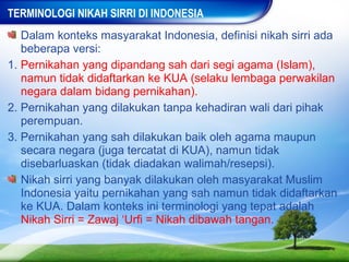 TERMINOLOGI NIKAH SIRRI DI INDONESIA
   Dalam konteks masyarakat Indonesia, definisi nikah sirri ada
   beberapa versi:
1. Pernikahan yang dipandang sah dari segi agama (Islam),
   namun tidak didaftarkan ke KUA (selaku lembaga perwakilan
   negara dalam bidang pernikahan).
2. Pernikahan yang dilakukan tanpa kehadiran wali dari pihak
   perempuan.
3. Pernikahan yang sah dilakukan baik oleh agama maupun
   secara negara (juga tercatat di KUA), namun tidak
   disebarluaskan (tidak diadakan walimah/resepsi).
   Nikah sirri yang banyak dilakukan oleh masyarakat Muslim
   Indonesia yaitu pernikahan yang sah namun tidak didaftarkan
   ke KUA. Dalam konteks ini terminologi yang tepat adalah
   Nikah Sirri = Zawaj ‘Urfi = Nikah dibawah tangan.
 