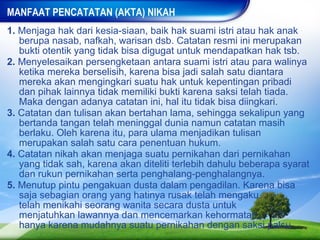 MANFAAT PENCATATAN (AKTA) NIKAH
1. Menjaga hak dari kesia-siaan, baik hak suami istri atau hak anak
   berupa nasab, nafkah, warisan dsb. Catatan resmi ini merupakan
   bukti otentik yang tidak bisa digugat untuk mendapatkan hak tsb.
2. Menyelesaikan persengketaan antara suami istri atau para walinya
   ketika mereka berselisih, karena bisa jadi salah satu diantara
   mereka akan mengingkari suatu hak untuk kepentingan pribadi
   dan pihak lainnya tidak memiliki bukti karena saksi telah tiada.
   Maka dengan adanya catatan ini, hal itu tidak bisa diingkari.
3. Catatan dan tulisan akan bertahan lama, sehingga sekalipun yang
   bertanda tangan telah meninggal dunia namun catatan masih
   berlaku. Oleh karena itu, para ulama menjadikan tulisan
   merupakan salah satu cara penentuan hukum.
4. Catatan nikah akan menjaga suatu pernikahan dari pernikahan
   yang tidak sah, karena akan diteliti terlebih dahulu beberapa syarat
   dan rukun pernikahan serta penghalang-penghalangnya.
5. Menutup pintu pengakuan dusta dalam pengadilan. Karena bisa
   saja sebagian orang yang hatinya rusak telah mengaku
   telah menikahi seorang wanita secara dusta untuk
   menjatuhkan lawannya dan mencemarkan kehormatan
   hanya karena mudahnya suatu pernikahan dengan saksi palsu.
 