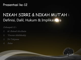 Presentasi ke-12
NIKAH SIRRI & NIKAH MUT’AH :
Definisi, Dalil, Hukum & Implikasinya
Kelompok 12 :
1. M. Zainul Muslimin
2. ‘Unwan Makhbubiy
3. Tri Cahyono
4. Yatim
 