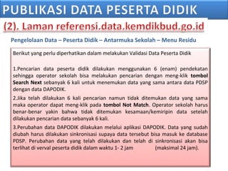 Pengelolaan Data – Peserta Didik – Antarmuka Sekolah – Menu Residu
Berikut yang perlu diperhatikan dalam melakukan Validasi Data Peserta Didik
1.Pencarian data peserta didik dilakukan menggunakan 6 (enam) pendekatan
sehingga operator sekolah bisa melakukan pencarian dengan meng-klik tombol
Search Next sebanyak 6 kali untuk menemukan data yang sama antara data PDSP
dengan data DAPODIK.
2.Jika telah dilakukan 6 kali pencarian namun tidak ditemukan data yang sama
maka operator dapat meng-klik pada tombol Not Match. Operator sekolah harus
benar-benar yakin bahwa tidak ditemukan kesamaan/kemiripin data setelah
dilakukan pencarian data sebanyak 6 kali.
3.Perubahan data DAPODIK dilakukan melalui aplikasi DAPODIK. Data yang sudah
diubah harus dilakukan sinkronisasi supaya data tersebut bisa masuk ke database
PDSP. Perubahan data yang telah dilakukan dan telah di sinkronisasi akan bisa
terlihat di verval peserta didik dalam waktu 1- 2 jam (maksimal 24 jam).
 