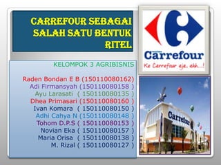 CARREFOUR SEBAGAI
  SALAH SATU BENTUK
               RITEL
         KELOMPOK 3 AGRIBISNIS

Raden Bondan E B (150110080162)
  Adi Firmansyah (150110080158 )
    Ayu Larasati ( 150110080135 )
  Dhea Primasari (150110080160 )
   Ivan Komara ( 150110080150 )
    Adhi Cahya N (150110080148 )
    Tohom D.P.S ( 150110080153 )
      Novian Eka ( 150110080157 )
     Maria Orisa ( 150110080138 )
         M. Rizal ( 150110080127 )
 