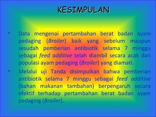D ata mengenai pertambahan berat badan ayam pedaging ( Broiler ) baik yang sebelum maupun sesudah pemberian antibiotik selama 7 minggu sebagai  feed additive  telah diambil secara acak dari populasi ayam pedaging ( Broiler ) yang diamati. Melalui uji Tanda disimpulkan bahwa pemberian antibiotik selama 7 minggu sebagai  feed additive  (bahan makanan tambahan) berpengaruh secara efektif terhadap pertambahan berat badan ayam pedaging ( Broiler ). KESIMPULAN 
