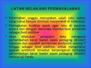 Latar Belakang   Permasalahan P eternakan  unggas  merupakan salah satu sektor yang cukup banyak diminati masyar a kat di Indonesia.  Peningkatan  kualitas ayam  agar  laku di pasaran antara lain dengan mencoba memberikan antibiotik sebagai  feed additive   A kan dilakukan  p engujian data mengenai pertambahan berat badan ayam pedaging ( Broiler ) sebelum dan sesudah pemberian antibiotik selama 7 minggu sebagai  feed additive , untuk mengetahui apakah antibiotik tersebut berpengaruh terhadap pertambahan berat badan ayam pedaging ( Broiler ) melalui uji Tanda   