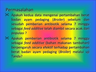 Permasalahan   Apakah kedua data mengenai pertambahan berat badan ayam pedaging ( Broiler ) sebelum dan sesudah pemberian antibiotik selama 7 minggu sebagai  feed additive  telah diambil secara acak dari populasi  ? Apakah pemberian antibiotik selama 7 minggu sebagai  feed additive  (bahan makanan tambahan) berpengaruh secara efektif terhadap pertambahan berat badan ayam pedaging ( Broiler ) melalui uji Tanda? 