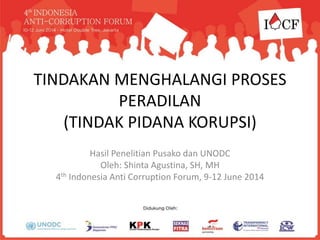 TINDAKAN MENGHALANGI PROSES
PERADILAN
(TINDAK PIDANA KORUPSI)
Hasil Penelitian Pusako dan UNODC
Oleh: Shinta Agustina, SH, MH
4th Indonesia Anti Corruption Forum, 9-12 June 2014
 