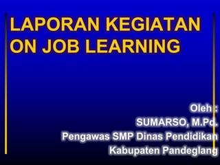 LAPORAN KEGIATAN
ON JOB LEARNING


                           Oleh :
                 SUMARSO, M.Pd.
    Pengawas SMP Dinas Pendidikan
            Kabupaten Pandeglang
 