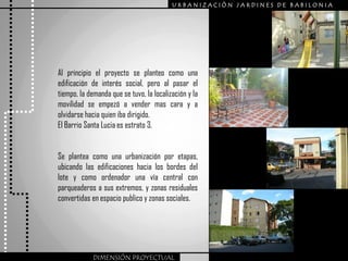 URBANIZACIÒN JARDINES DE BABILONIA




Al principio el proyecto se planteo como una
edificación de interés social, pero al pasar el
tiempo, la demanda que se tuvo, la localización y la
movilidad se empezó a vender mas cara y a
olvidarse hacia quien iba dirigido.
El Barrio Santa Lucia es estrato 3.


Se plantea como una urbanización por etapas,
ubicando las edificaciones hacia los bordes del
lote y como ordenador una vía central con
parqueaderos a sus extremos, y zonas residuales
convertidas en espacio publico y zonas sociales.




             DIMENSIÓN PROYECTUAL
 