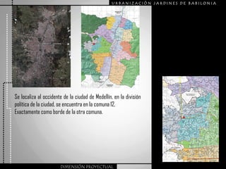 URBANIZACIÒN JARDINES DE BABILONIA




Se localiza al occidente de la ciudad de Medellín, en la división
política de la ciudad, se encuentra en la comuna 12,
Exactamente como borde de la otra comuna.




                       DIMENSIÓN PROYECTUAL
 